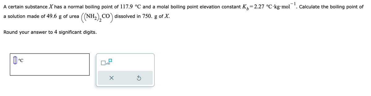 -1
A certain substance X has a normal boiling point of 117.9 °℃ and a molal boiling point elevation constant K₂=2.27 °C.kg-mol O Calculate the boiling point of
I
a solution made of 49.6 g of urea
((NH₂)₂CO) dissolved in 750. g of X.
Round your answer to 4 significant digits.
°C
x10