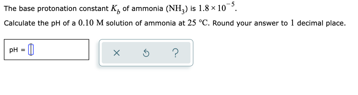 The base protonation constant K of ammonia (NH₂) is 1.8 × 10¯5.
Calculate the pH of a 0.10 M solution of ammonia at 25 °C. Round your answer to 1 decimal place.
pH =
0
X
Ś
?