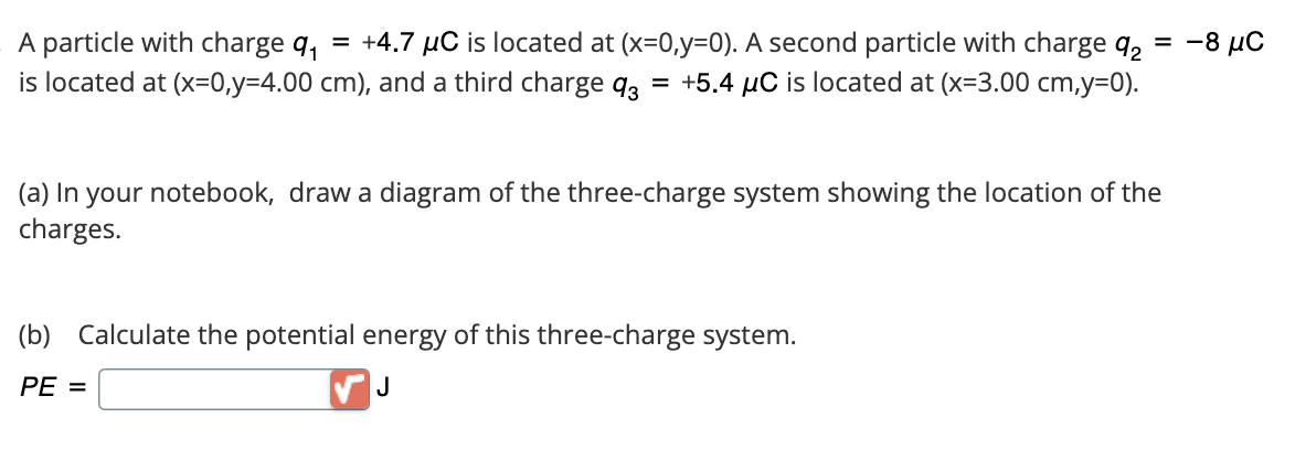 =
A particle with charge 9₁ = +4.7 μC is located at (x=0,y=0). A second particle with charge 92
is located at (x=0,y=4.00 cm), and a third charge 93 = +5.4 µC is located at (x=3.00 cm,y=0).
(a) In your notebook, draw a diagram of the three-charge system showing the location of the
charges.
(b) Calculate the potential energy of this three-charge system.
PE =
J
-8 μC
