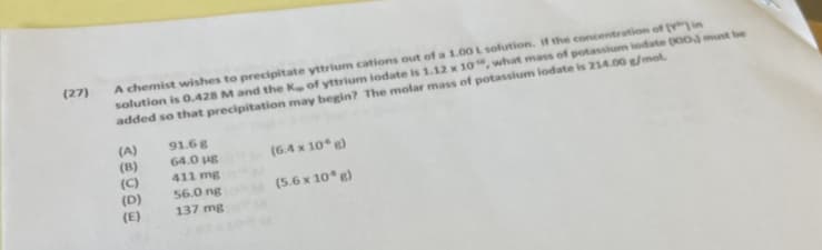 A chemist wishes to precipitate yttrium cations out of a 1.00 L solution. if the concentration of (in
solution is 0.428 M and the K of yttrium iodate is 1.12 x 10, what mass of potassium lodate (00 must be
added so that precipitation may begin? The molar mass of potassium lodate is 21A.00 g/mol.
(27)
(A)
(B)
(C)
(D)
91.6g
64.0 ug
(6.4 x 10* g)
411 mg
56.0 ng
137 mg
(5.6 x 10* g)
(E)
