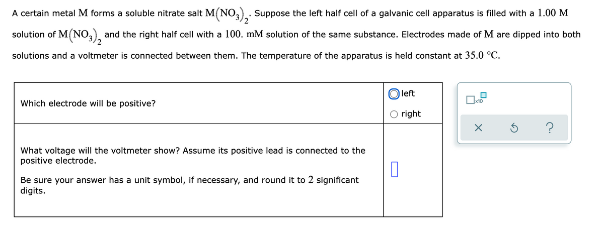 2
A certain metal M forms a soluble nitrate salt M(NO3)₂. Suppose the left half cell of a galvanic cell apparatus is filled with a 1.00 M
solution of M(NO3), and the right half cell with a 100. mM solution of the same substance. Electrodes made of M are dipped into both
solutions and a voltmeter is connected between them. The temperature of the apparatus is held constant at 35.0 °C.
left
x10
Which electrode will be positive?
right
X
?
What voltage will the voltmeter show? Assume its positive lead is connected to the
positive electrode.
0
Be sure your answer has a unit symbol, if necessary, and round it to 2 significant
digits.