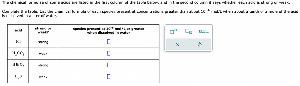 The chemical formulae of some acids are listed in the first column of the table below, and in the second column it says whether each acid is strong or weak.
Complete the table. List the chemical formula of each species present at concentrations greater than about 10-6 mol/L when about a tenth of a mole of the acid
is dissolved in a liter of water.
acid
HI
H₂CO3
HBrO 3
H₂S
strong or
weak?
strong
weak
strong
weak
species present at 10-6 mol/L or greater
when dissolved in water
0
0
0
×
0,0,...
S