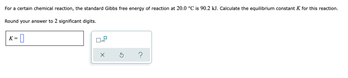 For a certain chemical reaction, the standard Gibbs free energy of reaction at 20.0 °C is 90.2 kJ. Calculate the equilibrium constant K for this reaction.
Round your answer to 2 significant digits.
K = ||
x10
