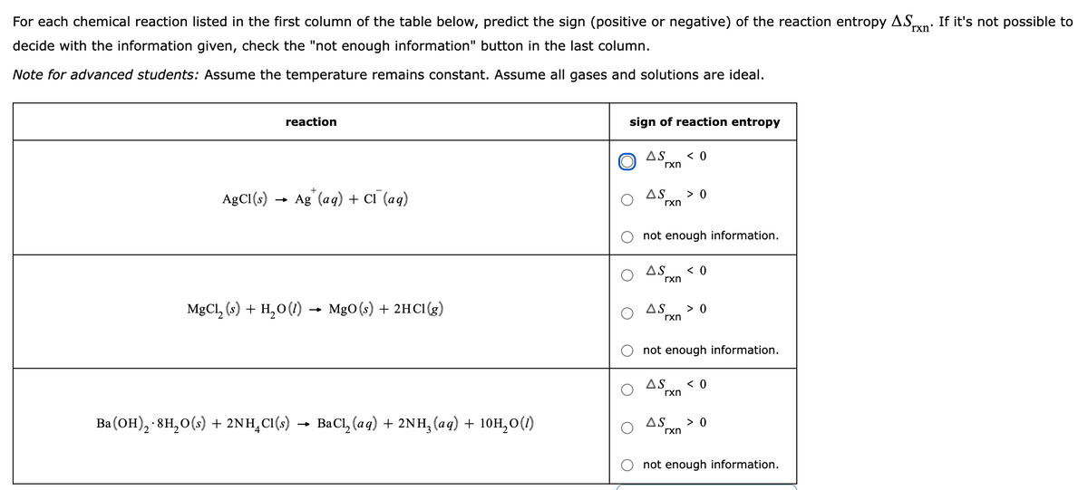 For each chemical reaction listed in the first column of the table below, predict the sign (positive or negative) of the reaction entropy AS,
rxn'
If it's not possible to
decide with the information given, check the "not enough information" button in the last column.
Note for advanced students: Assume the temperature remains constant. Assume all gases and solutions are ideal.
reaction
sign of reaction entropy
AS
< 0
rxn
AgCI(s) → Ag" (aq) + CI` (aq)
> 0
AS
rxn
not enough information.
AS
< 0
rxn
MgCl, (s) + H,0 (I) → MgO(s) + 2HCI(g)
> 0
AS
rxn
not enough information.
AS
< 0
rxn
Ba (он), 8н, о() + 2NH,CI()
BaCl, (aq) + 2NH, (aq) + 10H,0(1)
AS
> 0
rxn
not enough information.
