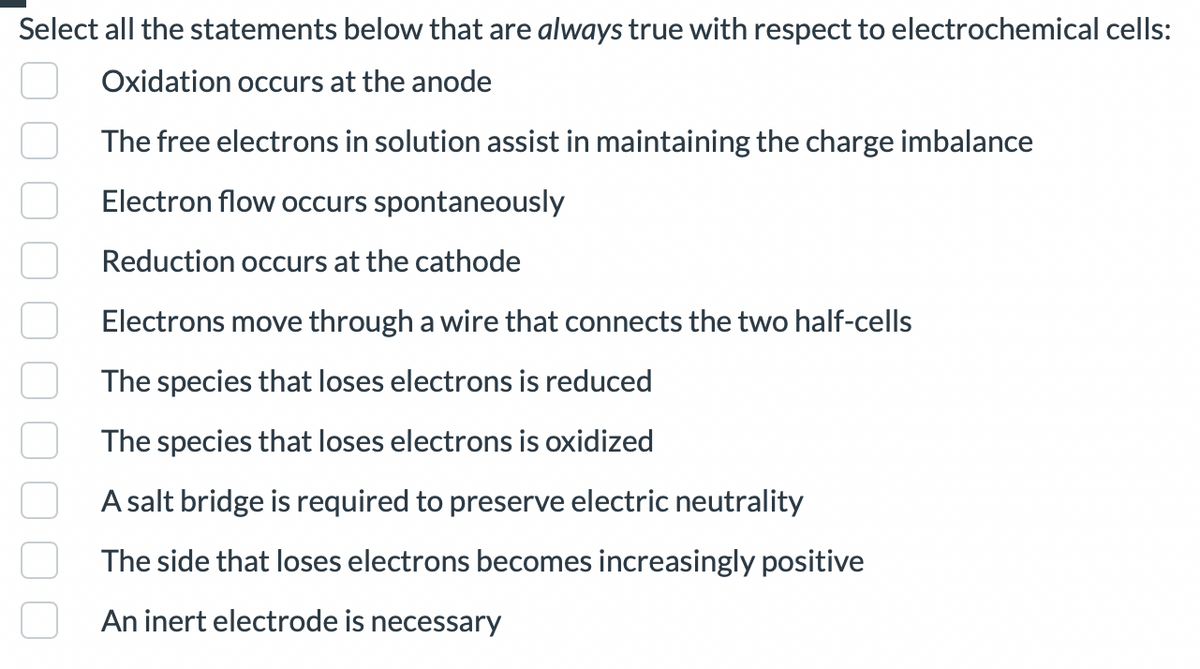 Select all the statements below that are always true with respect to electrochemical cells:
Oxidation occurs at the anode
The free electrons in solution assist in maintaining the charge imbalance
Electron flow occurs spontaneously
Reduction occurs at the cathode
Electrons move through a wire that connects the two half-cells
The species that loses electrons is reduced
The species that loses electrons is oxidized
A salt bridge is required to preserve electric neutrality
The side that loses electrons becomes increasingly positive
An inert electrode is necessary