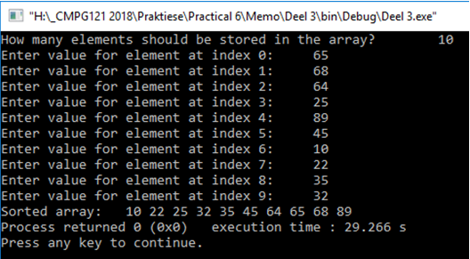 "HAL CMPG121 2018\Praktiese\Practical 6\Memo\Deel 3\bin\Debug\Deel 3.exe"
How many elements should be stored in the array?
Enter value for element at index 0:
10
65
Enter value for element at index 1:
68
Enter value for element at index 2:
64
Enter value for element at index 3:
Enter value for element at index 4:
25
89
Enter value for element at index 5:
45
Enter value for element at index 6:
10
Enter value for element at index 7:
22
Enter value for element at index 8:
35
Enter value for element at index 9:
Sorted array:
Process returned e (exe)
Press any key to continue.
32
10 22 25 32 35 45 64 65 68 89
execution time : 29.266 s
