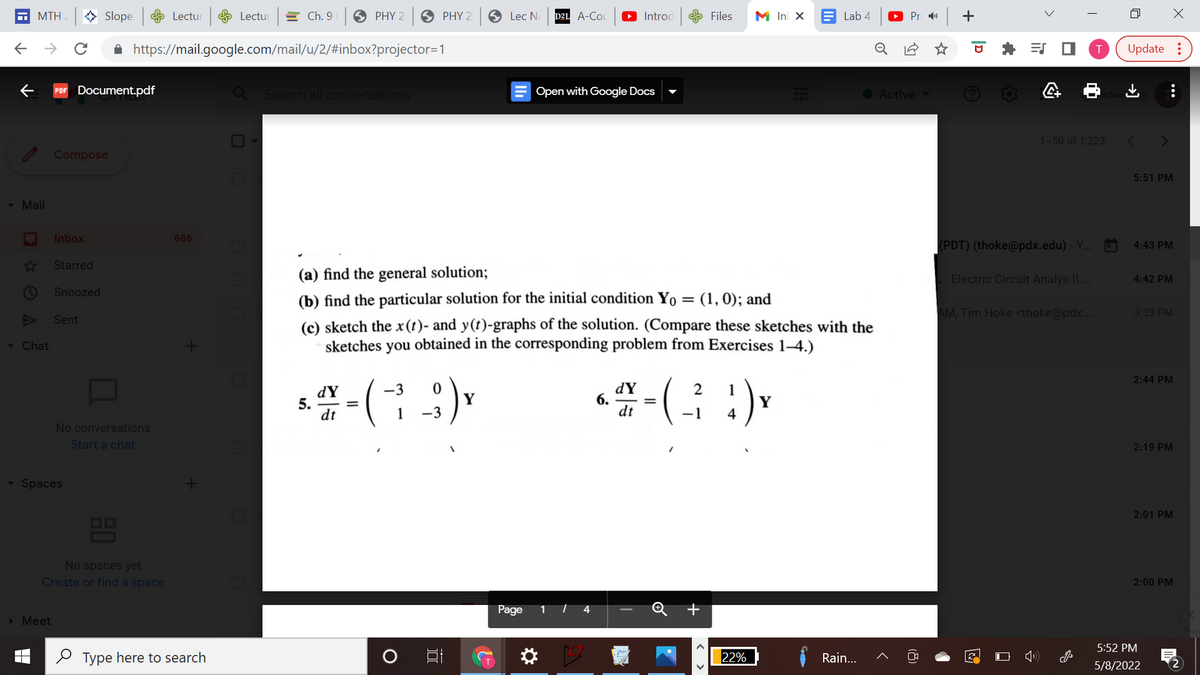 MTH
> Slope Lectur
e Lectur
E Ch. 9
O PHY 2
O PHY 2
S Lec N
D2L A-Co
Introd
e Files
M In X E Lab 4
Pr 11
A https://mail.google.com/mail/u/2/#inbox?projector=1
Update :
PDF Document.pdf
Search all conversations
Open with Google Docs
O Active
1-50 of 1,223
Compose
5:51 PM
- Mail
Inbox
686
(PDT) (thoke@pdx.edu) - Y.
4:43 PM
Starred
(a) find the general solution;
- Electric Circuit Analys I| .
4:42 PM
Snoozed
(b) find the particular solution for the initial condition Yo = (1, 0); and
AM, Tim Hoke <thoke@pdx...
3:33 PM
Sent
(c) sketch the x(t)- and y(t)-graphs of the solution. (Compare these sketches with the
- Chat
sketches
you
obtained in the corresponding problem from Exercises 1-4.)
2:44 PM
dY
6.
dt
(
-3
1
dY
5.
dt
Y
1
-3
-1
4
No conversations
Start a chat
2:19 PM
Spaces
2:01 PM
OO
No spaces yet
Create or find a space
2:00 PM
Page
> Meet
5:52 PM
O Type here to search
22%
Rain...
5/8/2022
2
...
+
(8)
< >
