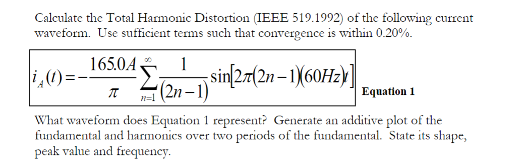 Calculate the Total Harmonic Distortion (IEEE 519.1992) of the following current
waveform. Use sufficient terms such that convergence is within 0.20%.
165.0A
sin[27(2n-1)(60Hz)]
00
π
i(t)
What waveform does Equation 1 represent? Generate an additive plot of the
fundamental and harmonics over two periods of the fundamental. State its shape,
peak value and frequency.
1
(2n-1)
n=1
Equation 1