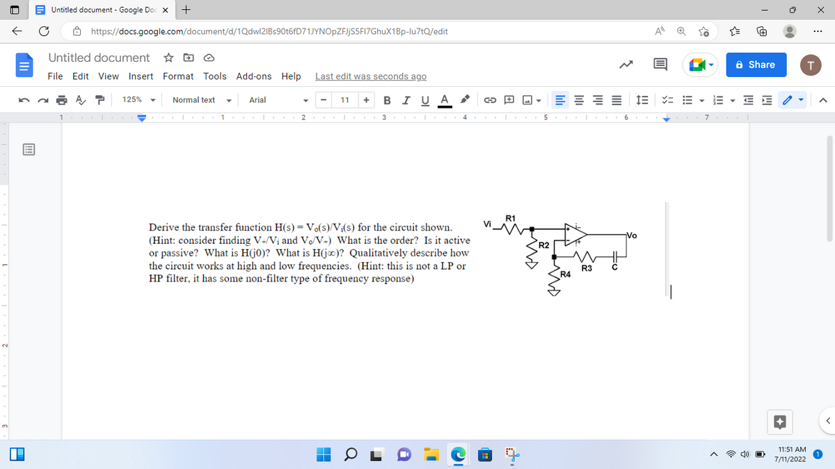 N
3
E
A
Untitled document - Google Doc X +
https://docs.google.com/document/d/1Qdwl2IBs90t6fD71JYNOpZFJjS5FI7GhuX1Bp-lu7tQ/edit
Untitled document
File Edit View Insert Format Tools Add-ons Help Last edit was seconds ago
A T 125%
+ BIU A
11
Normal text
T
I
1
Arial
I 1
11
2 | 3
I
0
T
Derive the transfer function H(s) = Vo(s)/Vi(s) for the circuit shown.
(Hint: consider finding V+/Vi and Vo/V+) What is the order? Is it active
or passive? What is H(j0)? What is H(jo)? Qualitatively describe how
the circuit works at high and low frequencies. (Hint: this is not a LP or
HP filter, it has some non-filter type of frequency response)
i
4
→
I
I
R1
5
R2
EE
I
R4
R3
6
IE
I
Vo
A
✓= E-
7
▼
Share
EE
4) O
11:51 AM
7/11/2022
...
T
A
1