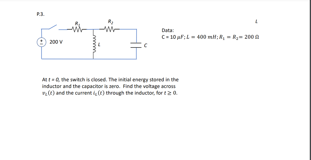 P.3.
R₂
WW
+ 200 V
C
At t = 0, the switch is closed. The initial energy stored in the
inductor and the capacitor is zero. Find the voltage across
v₁ (t) and the current i, (t) through the inductor, for t≥ 0.
L
Data:
C = 10 μF; L = 400 mH; R₁ = R₂= 200