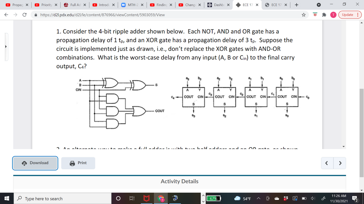 O Propag X
O Priority X
A Full Ad X
O Introdu ×
O MTH-2 ×
Findinc X
O Chang X
E Dashb ×
ЕСЕ 17 Х
9 ЕСЕ 17 X | +
->
A https://d2l.pdx.edu/d2l/le/content/876966/viewContent/5903059/View
Update :
1. Consider the 4-bit ripple adder shown below. Each NOT, AND and OR gate has a
propagation delay of 1 tp, and an XOR gate has a propagation delay of 3 tp. Suppose the
circuit is implemented just as drawn, i.e., don't replace the XOR gates with AND-OR
combinations. What is the worst-case delay from any input (A, B or Cin) to the final carry
output, C4?
A
B
CIN
Y
Y
Y
A
Y
COUT
CIN
COUT CIN
COUT CIN
COUT
CIN
COUT
An eltornata
.eu to meka a fulle ariewith twe balf ad ane and an OD sate.
Download
Print
>
Activity Details
11:26 AM
O Type here to search
67%
54°F
11/30/2021
2
|D
