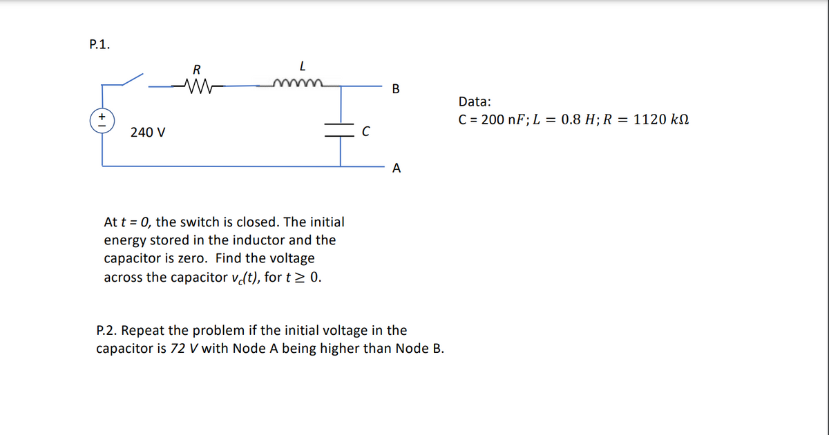 P.1.
L
240 V
At t = 0, the switch is closed. The initial
energy stored in the inductor and the
capacitor is zero. Find the voltage
across the capacitor vċ(t), for t≥ 0.
P.2. Repeat the problem if the initial voltage in the
capacitor is 72 V with Node A being higher than Node B.
R
B
A
Data:
C = 200 nF; L = 0.8 H; R = 1120 kn