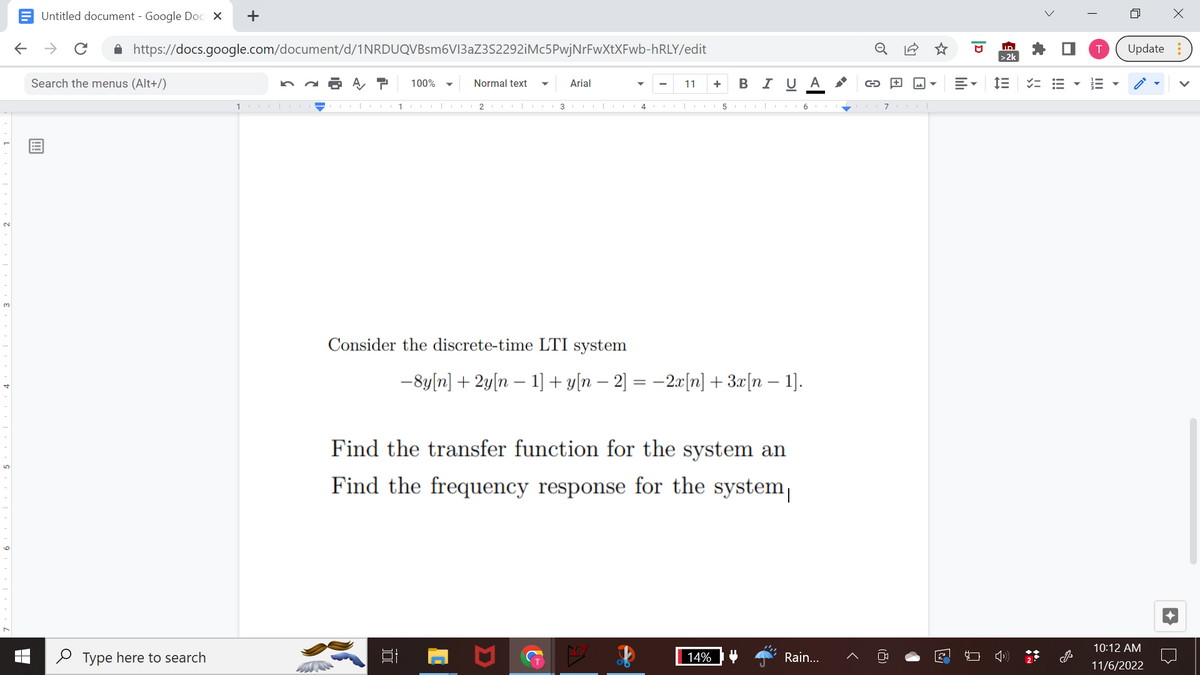 Untitled document - Google Docs X +
← → с
https://docs.google.com/document/d/1NRDUQVBsm6V13aZ3S2292iMc5PwjNrFwXtXFwb-hRLY/edit
A T 100%
Search the menus (Alt+/)
Type here to search
10|CO
III
Normal text ▼ Arial
1 COO|C2|
10
3
Consider the discrete-time LTI system
4
11
+ BI U A
−8y[n] + 2y[n − 1] + y[n − 2] = −2x[n] + 3x[n − 1].
Find the transfer function for the system an
Find the frequency response for the system
14%
5617|
G+
Rain...
A
D
E-
ID
>2k
IE
i
✓=
>
T
4
X
Update:
10:12 AM
11/6/2022
>