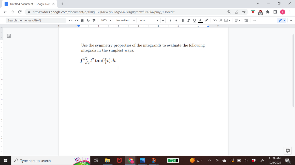 Untitled document - Google Docs X
← → с
✰ https://docs.google.com/document/d/1kBg0GQ6JxWly68MgSGaPYKg0gmnwf6rA8i4xpmy_9Ho/edit
Search the menus (Alt+/)
+
Type here to search
1000|
√2
1
0.1*
100%
Normal text
Arial
2 | 13|
Use the symmetry properties of the integrands to evaluate the following
integrals in the simplest ways.
t² tan(t) dt
|
11 + B I U A
4 CO 5617|
77%
→
69°F
2
E-
im
ID
901
n
11:29 AM
10/9/2022
X
: