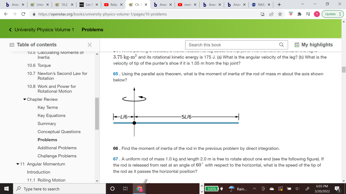 Answ X
E Unive X
= 10.2 X
D2L Lec N X
O Relax X
= Ch. 1 X
Ь Answ X
O mom X
b Answ x b Answ X
NAS/ X +
->
A https://openstax.org/books/university-physics-volume-1/pages/10-problems
Update :
( University Physics Volume 1
Problems
E Table of contents
Search this book
My highlights
10.5 Calculating Moments of
Inertia
3.75 kg-m? and its rotational kinetic energy is 175 J. (a) What is the angular velocity of the leg? (b) What is the
10.6 Torque
velocity of tip of the punter's shoe if it is 1.05 m from the hip joint?
10.7 Newton's Second Law for
Rotation
65. Using the parallel axis theorem, what is the moment of inertia of the rod of mass m about the axis shown
below?
10.8 Work and Power for
Rotational Motion
- Chapter Review
Кey Terms
Key Equations
-5L/6-
Summary
Conceptual Questions
Problems
Additional Problems
66. Find the moment of inertia of the rod in the previous problem by direct integration.
Challenge Problems
67. A uniform rod of mass 1.0 kg and length 2.0 m is free to rotate about one end (see the following figure). If
the rod is released from rest at an angle of 60° with respect to the horizontal, what is the speed of the tip of
v11 Angular Momentum
Introduction
the rod as it passes the horizontal position?
11.1 Rolling Motion
6:03 PM
O Type here to search
100%
Rain...
3/20/2022
