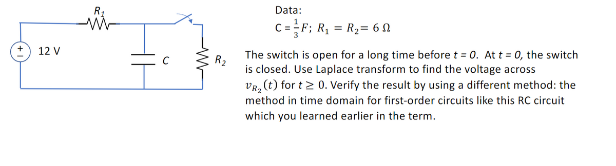 +
12 V
R₁
M
Data:
C = ²F; R₁ = R₂= 6
3
R₂
The switch is open for a long time before t = 0. At t = 0, the switch
is closed. Use Laplace transform to find the voltage across
VR₂ (t) for t≥ 0. Verify the result by using a different method: the
method in time domain for first-order circuits like this RC circuit
which you learned earlier in the term.