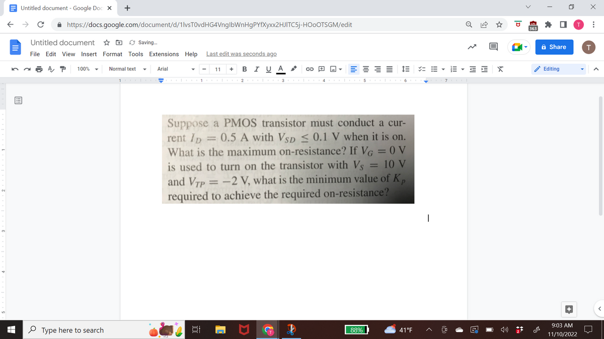 ←
Untitled document - Google Docs X
个
с
https://docs.google.com/document/d/1lvsT0vdHG4VnglbWnHgPYfXyxx2HJITC5j-HOOOTSGM/edit
Untitled document
File Edit View Insert Format Tools Extensions Help Last edit was seconds ago
100%
+
Type here to search
Normal text
1
Saving...
Arial
11 + B I U A
100
1|O 23
C
✔
4
A
E
5
Suppose a PMOS transistor must conduct a cur-
rent ID = 0.5 A with VSD ≤ 0.1 V when it is on.
What is the maximum on-resistance? If VG =0V
= 10 V
is used to turn on the transistor with Vs
and VTp = -2 V, what is the minimum value of K
required to achieve the required on-resistance?
88%
im
| 6.
===
41°F
1
III
7 col
EE X
2
ID
363
Share
Editing
9:03 AM
11/10/2022
X
T
: