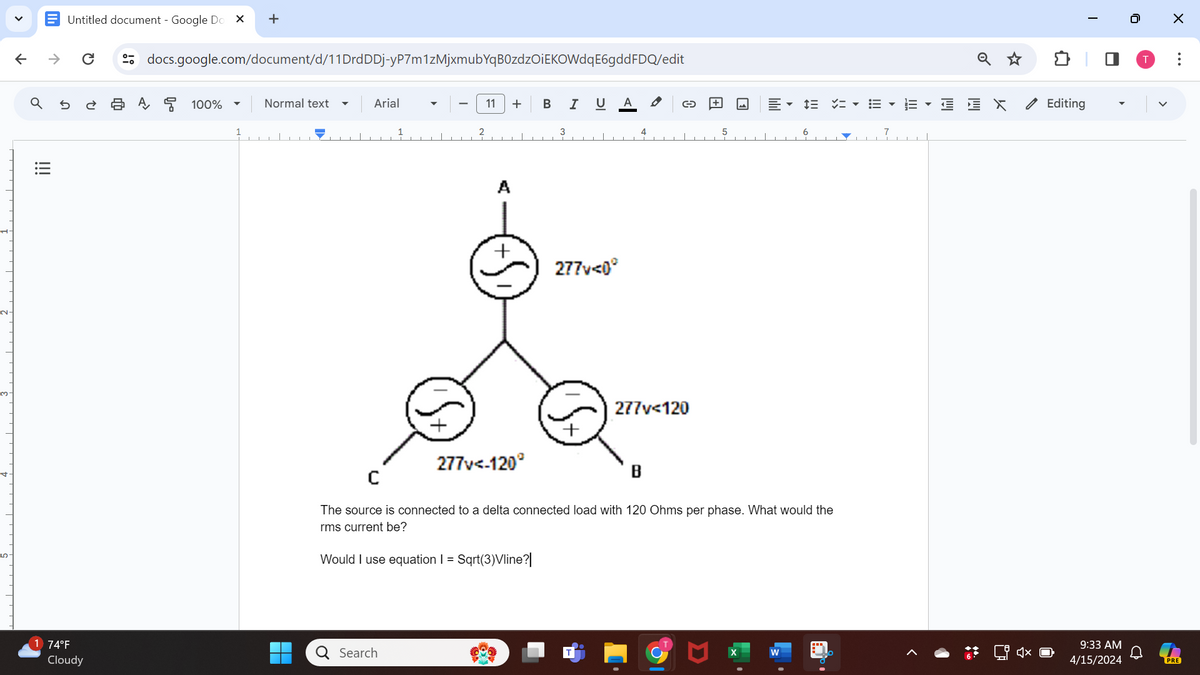 ✓
↑
+
U A
docs.google.com/document/d/11DrdDDj-yP7m1zMjxmubYqB0zdzOiEKOWdqE6gdd FDQ/edit
Untitled document - Google Do
>>
୪
ด
!!!
ย
日A뭉 100%
Normal text
Arial
11 + B I
2
A
3
4
277v<0°
277v<120
MM
C
277v<-120°
B
The source is connected to a delta connected load with 120 Ohms per phase. What would the
rms current be?
Would I use equation I = . Sqrt(3)Vline?
74°F
Q Search
Cloudy
X
W
>
I
Editing
0
☑
>
...
9:33 AM
4/15/2024
PRE