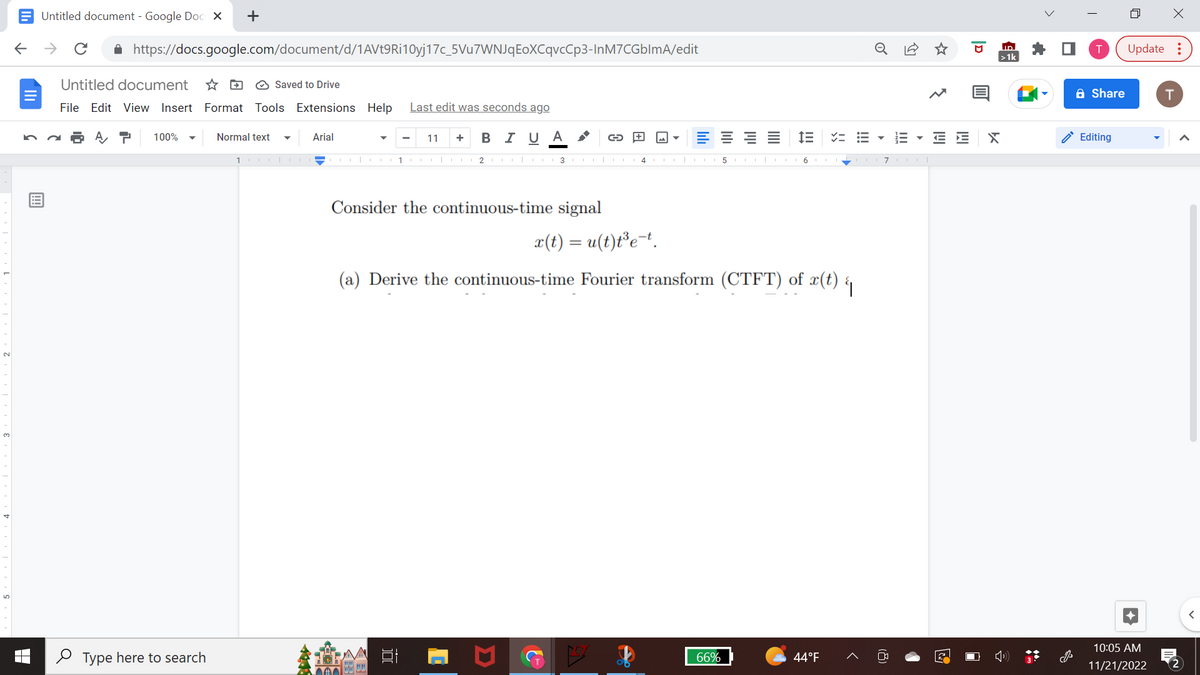 ←
Untitled document - Google Docs X
个
с
https://docs.google.com/document/d/1AVt9Ri10yj17c_5Vu7WNJqEoXCqvcCp3-InM7CGblmA/edit
Untitled document
Saved to Drive
File Edit View Insert Format Tools Extensions Help Last edit was seconds ago
100%
+
Type here to search
Normal text
1
Arial
Ch
11 + B I U Α
1CO 23
Consider the continuous-time signal
000
C
AA
===
5
66%
im
x(t) = u(t)t³e-t.
(a) Derive the continuous-time Fourier transform (CTFT) of x(t) {
44°F
0
== ▼
III
7OOT
E E
3
ID
>1k
X
A Share
Editing
4
X
Update:
10:05 AM
11/21/2022
T
2