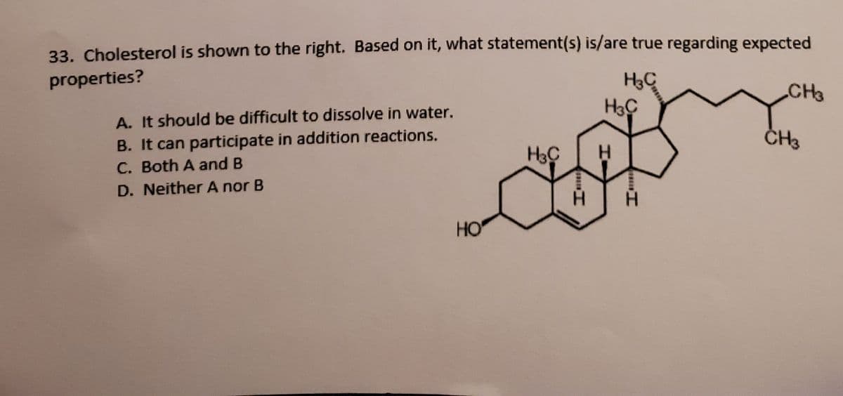 33. Cholesterol is shown to the right. Based on it, what statement(s) is/are true regarding expected
properties?
H3C
CH3
A. It should be difficult to dissolve in water.
B. It can participate in addition reactions.
C. Both A and B
CH3
H.
D. Neither A nor B
H.
HO
