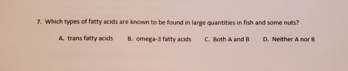7. Which types of fatty acids are known to be found in large quantities in fish and some nuts?
A. trans fatty acids
B. omega-3 fatty acids
C. Both A and B
D. NeitherA nor B
