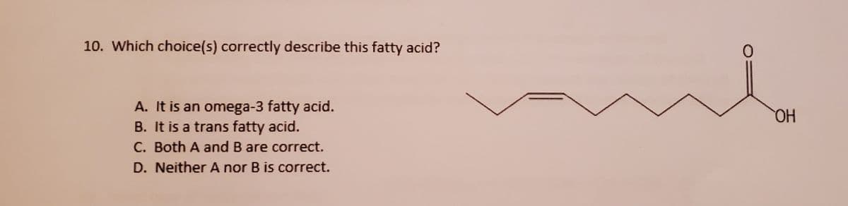10. Which choice(s) correctly describe this fatty acid?
A. It is an omega-3 fatty acid.
B. It is a trans fatty acid.
C. Both A and B are correct.
D. Neither A nor B is correct.
