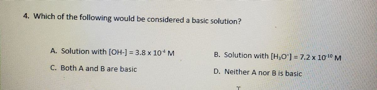 4. Which of the following would be considered a basic solution?
A. Solution with [OH-] = 3.8 x 10 M
B. Solution with [H,O"] = 7.2 x 1010 M
C. Both A and B are basic
D. Neither A nor B is basic
