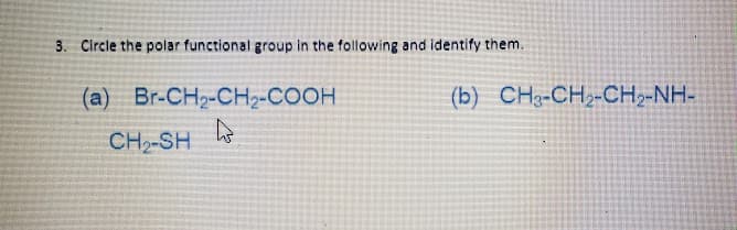 3. Circle the polar functional group in the following and identify them.
(a) Br-CH2-CHz-COOH
(b) CH3-CH2-CH2-NH-
CH2-SH
