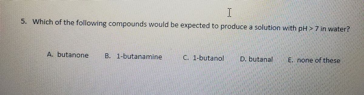 5. Which of the following compounds would be expected to produce a solution with pH > 7 in water?
A. butanone
B. 1-butanamine
C. 1-butanol
D. butanal
E. none of these.
