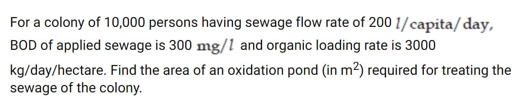 For a colony of 10,000 persons having sewage flow rate of 200 1/capita/day,
BOD of applied sewage is 300 mg/l and organic loading rate is 3000
kg/day/hectare. Find the area of an oxidation pond (in m2) required for treating the
sewage of the colony.
