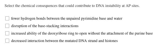 Select the chemical consequences that could contribute to DNA instability at AP sites.
fewer hydrogen bonds between the unpaired pyrimidine base and water
disruption of the base-stacking interactions
increased ability of the deoxyribose ring to open without the attachment of the purine base
decreased interaction between the mutated DNA strand and histones