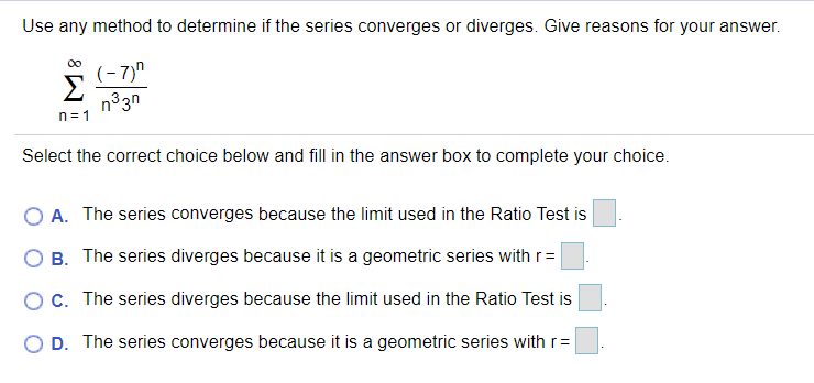 Use any method to determine if the series converges or diverges. Give reasons for your answer.
(- 7)"
Σ
n33n
n=1
Select the correct choice below and fill in the answer box to complete your choice.
A. The series converges because the limit used in the Ratio Test is
B. The series diverges because it is a geometric series with r=
OC. The series diverges because the limit used in the Ratio Test is
O D. The series converges because it is a geometric series with r=
