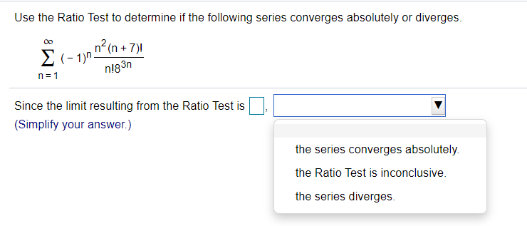 Use the Ratio Test to determine if the following series converges absolutely or diverges.
00
2(- 1)n n(n + 7)!
E (- 1)n.
n183n
n= 1
Since the limit resulting from the Ratio Test is
(Simplify your answer.)
the series converges absolutely.
the Ratio Test is inconclusive.
the series diverges.
