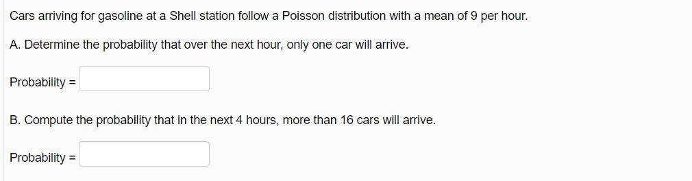 Cars arriving for gasoline at a Shell station follow a Poisson distribution with a mean of 9 per hour.
A. Determine the probability that over the next hour, only one car will arrive.
Probability =
B. Compute the probability that in the next 4 hours, more than 16 cars will arrive.
Probability =|
