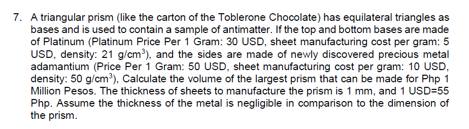7. A triangular prism (like the carton of the Toblerone Chocolate) has equilateral triangles as
bases and is used to contain a sample of antimatter. If the top and bottom bases are made
of Platinum (Platinum Price Per 1 Gram: 30 USD, sheet manufacturing cost per gram: 5
USD, density: 21 g/cm3), and the sides are made of newly discovered precious metal
adamantium (Price Per 1 Gram: 50 USD, sheet manufacturing cost per gram: 10 USD,
density: 50 g/cm³), Calculate the volume of the largest prism that can be made for Php 1
Million Pesos. The thickness of sheets to manufacture the prism is 1 mm, and 1 USD=55
Php. Assume the thickness of the metal is negligible in comparison to the dimension of
the prism.
