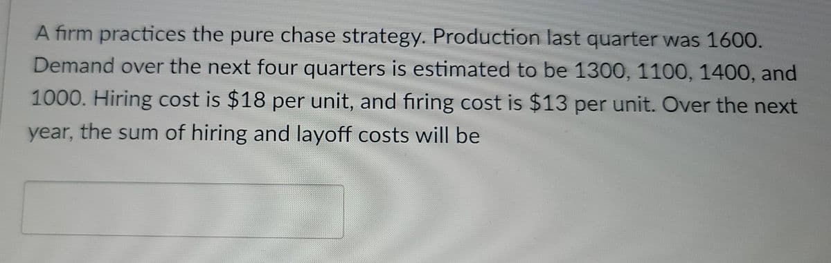 A firm practices the pure chase strategy. Production last quarter was 1600.
Demand over the next four quarters is estimated to be 1300, 1100, 1400, and
1000. Hiring cost is $18 per unit, and firing cost is $13 per unit. Over the next
year, the sum of hiring and layoff costs will be