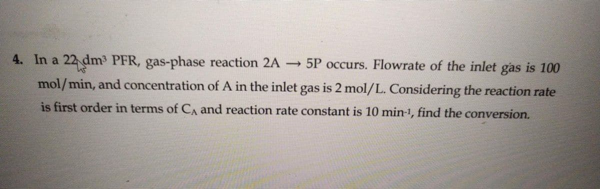 4. In a 22 dm³ PFR, gas-phase reaction 2A → 5P occurs. Flowrate of the inlet gas is 100
us
mol/min, and concentration of A in the inlet gas is 2 mol/L. Considering the reaction rate
is first order in terms of С and reaction rate constant is 10 min-¹, find the conversion.