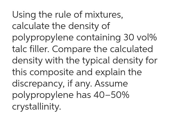Using the rule of mixtures,
calculate the density of
polypropylene containing 30 vol%
talc filler. Compare the calculated
density with the typical density for
this composite and explain the
discrepancy, if any. Assume
polypropylene
crystallinity.
has 40-50%