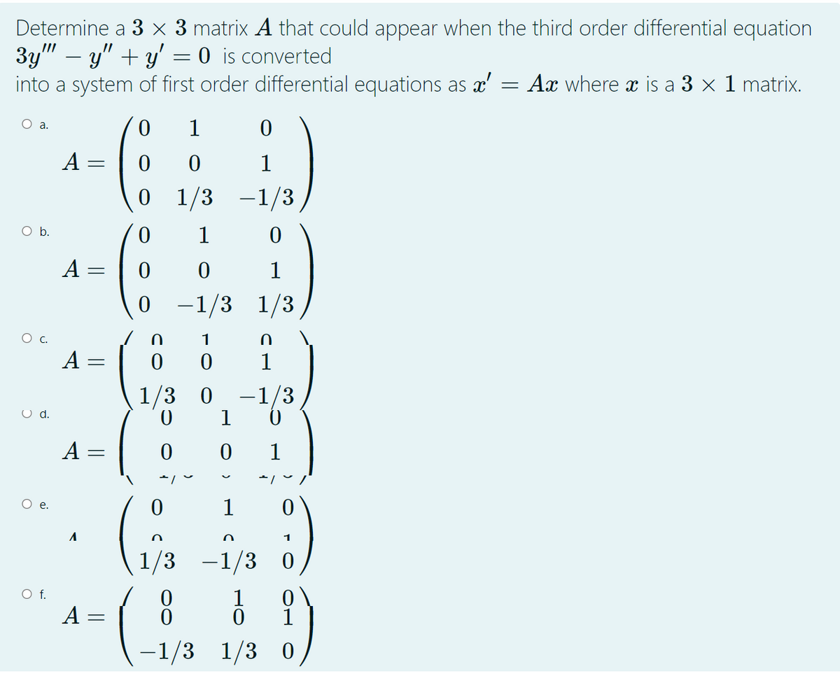 Determine a 3 × 3 matrix A that could appear when the third order differential equation
3y" – y" + y' = 0 is converted
into a system of first order differential equations as x'
Ax where x is a 3 x 1 matrix.
1
A =
1
0 1/3
-1/3
O b.
1
A :
1
0 -1/3 1/3
C.
1
A :
1/3 0
-1/3
|
O d.
1
A =
1
Ое.
1
1
1/3
-1/3 0
А-
1
1
-1/3 1/3 0
