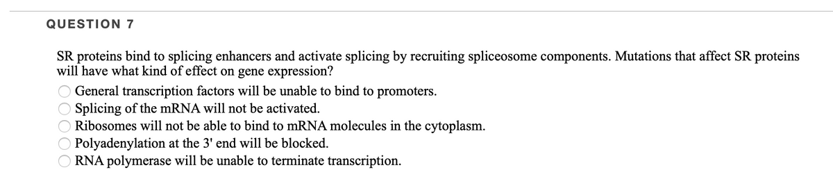 QUESTION 7
SR proteins bind to splicing enhancers and activate splicing by recruiting spliceosome components. Mutations that affect SR proteins
will have what kind of effect on gene expression?
General transcription factors will be unable to bind to promoters.
Splicing of the MRNA will not be activated.
Ribosomes will not be able to bind to mRNA molecules in the cytoplasm.
Polyadenylation at the 3' end will be blocked.
RNA polymerase will be unable to terminate transcription.
O0000
