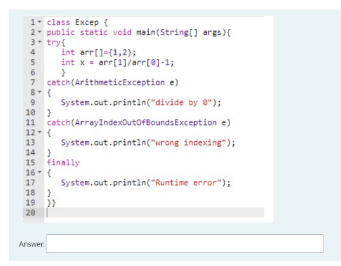 1- class Excep {
2- public static void main(String[] args){
3 try{
int arr[]=(1,2};
4
int x = arr[1]/arr[0]-1;
6
7 catch(ArithmeticException e)
8- {
9.
System.out.printin("divide by e");
10 }
11 catch(ArrayIndexOutofBoundsException e)
12- {
13
System.out.println("wrong indexing");
14
15 finally
16- {
17
System.out.println("Runtime error");
18 }
19 }}
20
Answer:
