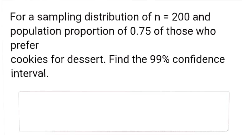 For a sampling distribution of n = 200 and
population proportion of 0.75 of those who
prefer
cookies for dessert. Find the 99% confidence
interval.
