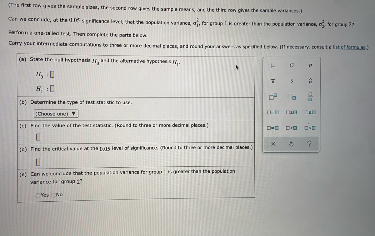 (The first row gives the sample sizes, the second row gives the sample means, and the third row gives the sample variances.)
Can we conclude, at the 0.05 significance level, that the population variance, o¡,
for group 1 is greater than the population variance, o,, for group 2?
Perform a one-tailed test. Then complete the parts below.
Carry your intermediate computations to three or more decimal places, and round your answers as specified below. (If necessary, consult a list of formulas.)
(a) State the null hypothesis H. and the alternative hypothesis H, .
H, :0
合
H : 0
(b) Determine the type of test statistic to use.
(Choose one) ▼
O=0
OSO
(c) Find the value of the test statistic. (Round to three or more decimal places.)
O<O
(d) Find the critical value at the 0.05 level of significance. (Round to three or more decimal places.)
(e) Can we conclude that the population variance for group 1 is greater than the population
variance for group 2?
OYes ONo
olo
Ix
