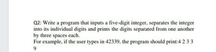 Q2: Write a program that inputs a five-digit integer, separates the integer
into its individual digits and prints the digits separated from one another
by three spaces each.
For example, if the user types in 42339, the program should print:4 2 3 3
9.
