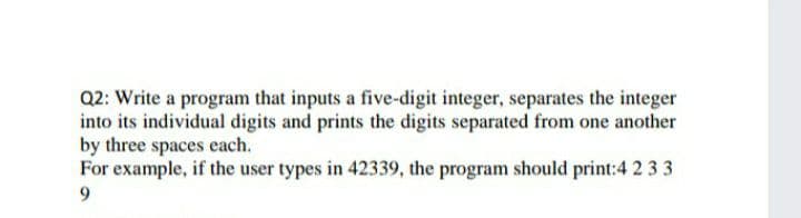 Q2: Write a program that inputs a five-digit integer, separates the integer
into its individual digits and prints the digits separated from one another
by three spaces each.
For example, if the user types in 42339, the program should print:4 2 33
9.
