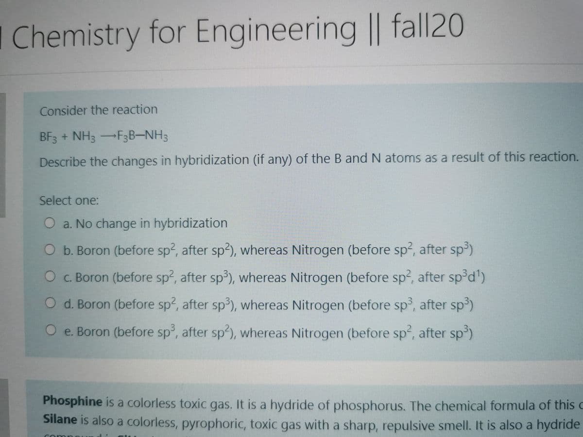 I Chemistry for Engineering || fall20
Consider the reaction
BF3 + NH3-F3B-NH3
Describe the changes in hybridization (if any) of the B and N atoms as a result of this reaction.
Select one:
O a. No change in hybridization
O b. Boron (before sp2, after sp2), whereas Nitrogen (before sp2, after sp)
OC. Boron (before sp2, after sp3), whereas Nitrogen (before sp2, after sp°d')
O d. Boron (before sp2, after sp³), whereas Nitrogen (before sp³, after sp³)
O e. Boron (before sp, after sp²), whereas Nitrogen (before sp², after sp³)
Phosphine is a colorless toxic gas. It is a hydride of phosphorus. The chemical formula of this c
Silane is also a colorless, pyrophoric, toxic gas with a sharp, repulsive smell. It is also a hydride
