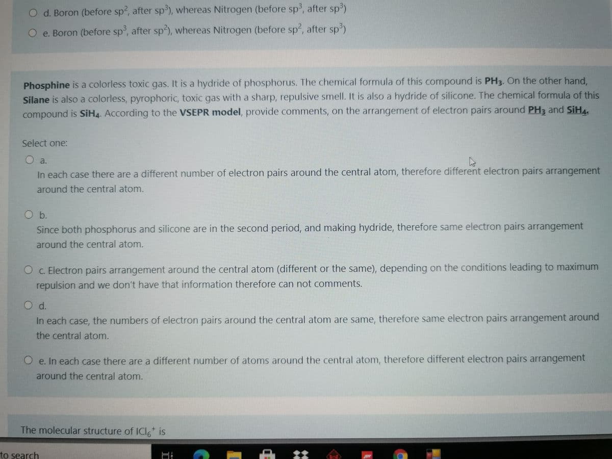 O d. Boron (before sp, after sp'), whereas Nitrogen (before sp, after sp3)
O e. Boron (before sp, after sp), whereas Nitrogen (before sp2, after sp)
Phosphine is a colorless toxic gas. It is a hydride of phosphorus. The chemical formula of this compound is PH3. On the other hand,
Silane is also a colorless, pyrophoric, toxic gas with a sharp, repulsive smell. It is also a hydride of silicone. The chemical formula of this
compound is SiH4. According to the VSEPR model, provide comments, on the arrangement of electron pairs around PH3 and SIH4-
Select one:
O a.
In each case there are a different number of electron pairs around the central atom, therefore different electron pairs arrangement
around the central atom.
Ob.
Since both phosphorus and silicone are in the second period, and making hydride, therefore same electron pairs arrangement
around the central atom.
O c. Electron pairs arrangement around the central atom (different or the same), depending on the conditions leading to maximum
repulsion and we don't have that information therefore can not comments.
O d.
In each case, the numbers of electron pairs around the central atom are same, therefore same electron pairs arrangement around
the central atom.
O e. In each case there are a different number of atoms around the central atom, therefore different electron pairs arrangement
around the central atom.
The molecular structure of IClo is
to search
|品 は
