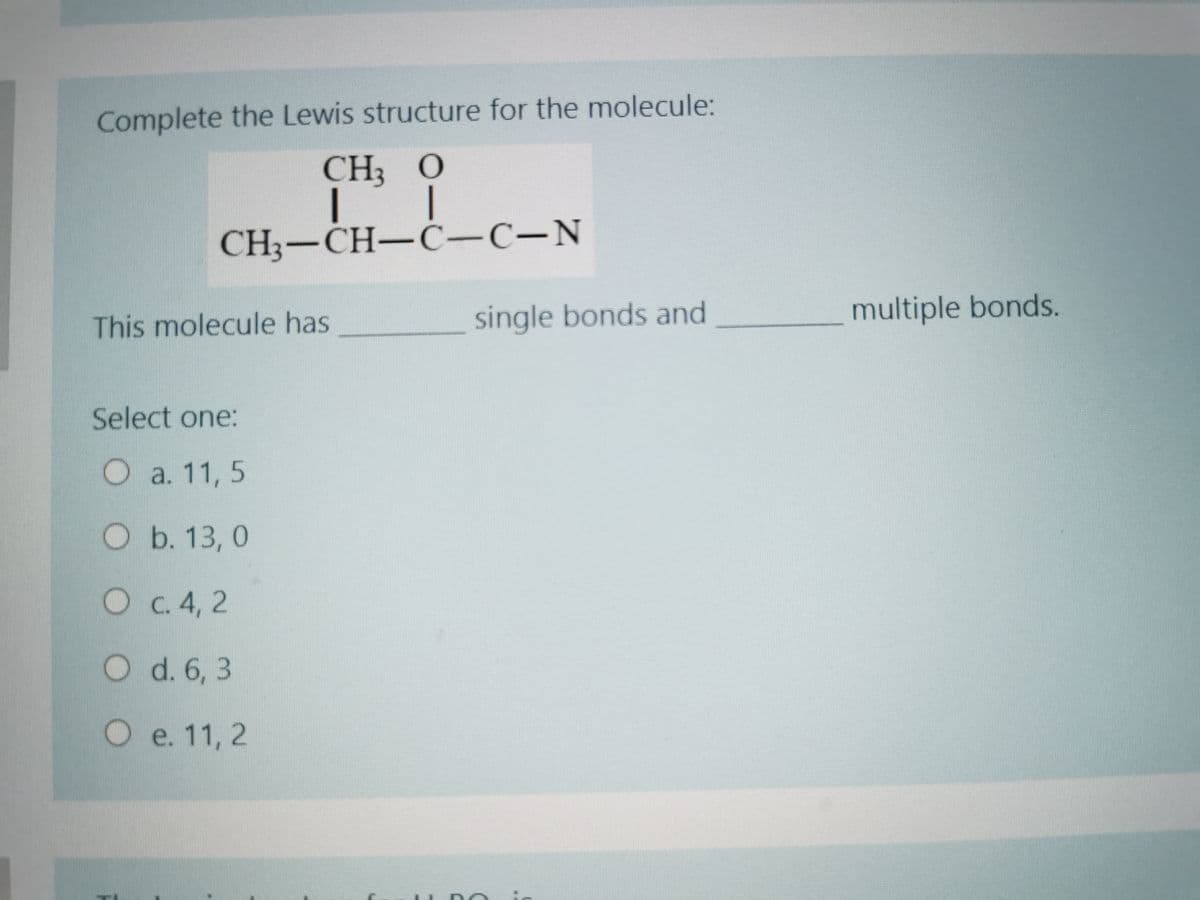 Complete the Lewis structure for the molecule:
CH3
CH3-CH-C-C-N
single bonds and
multiple bonds.
This molecule has
Select one:
Oa. 11, 5
O b. 13, 0
C. 4, 2
O d. 6, 3
e. 11, 2
