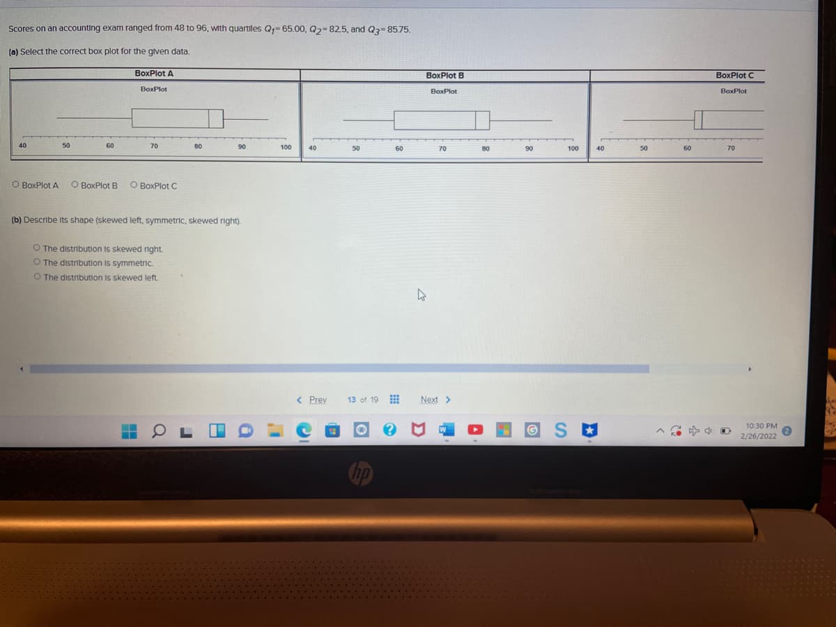 Scores on an accounting exam ranged from 48 to 96, with quartiles Q- 65.00, Q2=825, and Q3= 85.75.
(0) Select the correct box plot for the glven data.
BoxPlot A
BoxPlot B
BoxPlot C
BoxPlot
BoxPlot
BoxPlot
40
50
60
70
80
90
100
40
50
60
70
80
90
100
40
50
60
70
O BoxPlot A
O BoxPlot B
O BoxPlot C
(b) Describe Its shape (skewed left, symmetric, skewed right).
O The distribution Is skewed right.
O The distribution Is symmetric.
O The distribution Is skewed left.
< Prev
13 of 19 E
Next >
10:30 PM
2/26/2022
hp
