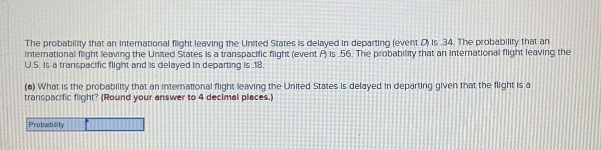 The probablity that an International flight leaving the United States Is delayed In departing (event D) Is .34. The probablity that an
International flight leaving the United States Is a transpacific flight (event P) Is .56. The probability that an Internatlonal flight leaving the
U.S. Is a transpacific flight and Is delayed In departing Is 18.
(a) What Is the probablity that an International flight leaving the United States Is delayed In departing glven that the flght Is a
transpacific flight? (Round your answer to 4 declmal places.)
Probability
